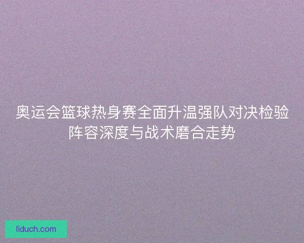 奥运会篮球热身赛全面升温强队对决检验阵容深度与战术磨合走势