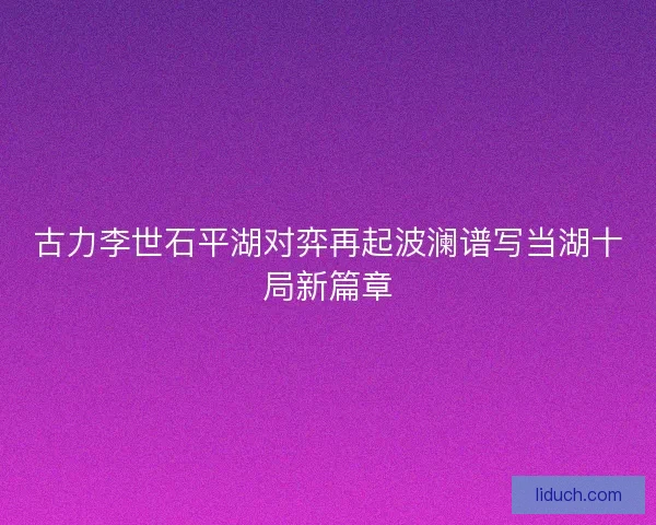 古力李世石平湖对弈再起波澜谱写当湖十局新篇章