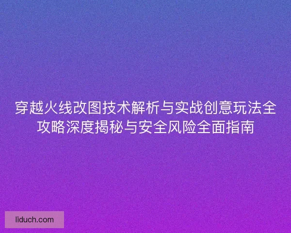 穿越火线改图技术解析与实战创意玩法全攻略深度揭秘与安全风险全面指南