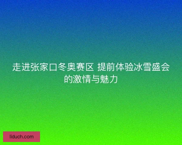 走进张家口冬奥赛区 提前体验冰雪盛会的激情与魅力