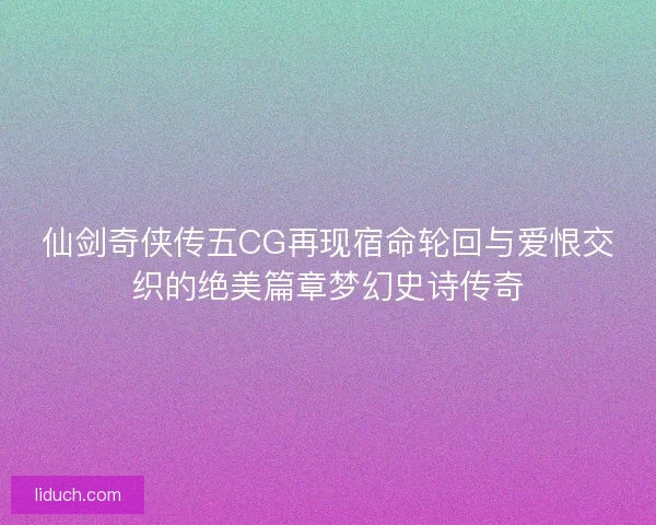 仙剑奇侠传五CG再现宿命轮回与爱恨交织的绝美篇章梦幻史诗传奇