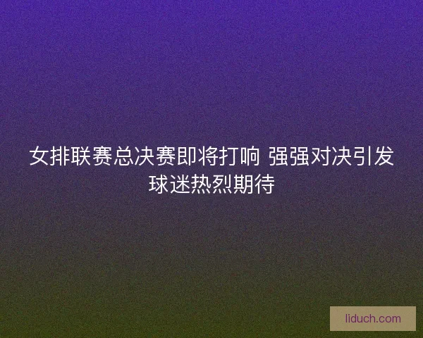 女排联赛总决赛即将打响 强强对决引发球迷热烈期待